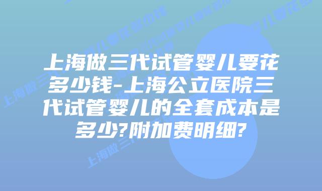 上海做三代试管婴儿要花多少钱-上海公立医院三代试管婴儿的全套成本是多少?附加费明细?