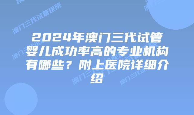 2024年澳门三代试管婴儿成功率高的专业机构有哪些？附上医院详细介绍