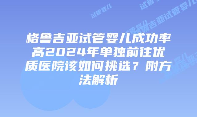 格鲁吉亚试管婴儿成功率高2024年单独前往优质医院该如何挑选？附方法解析