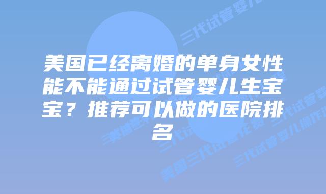 美国已经离婚的单身女性能不能通过试管婴儿生宝宝?推荐可以做的医院排名