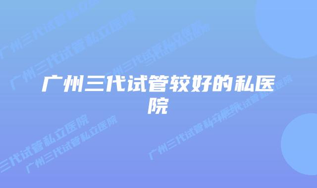 广州三代试管较好的私医院