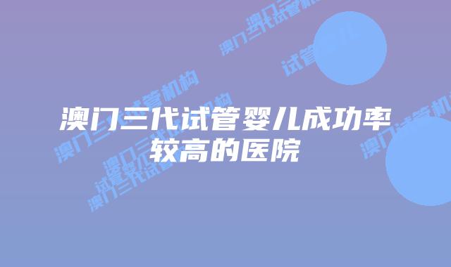 澳门三代试管婴儿成功率较高的医院