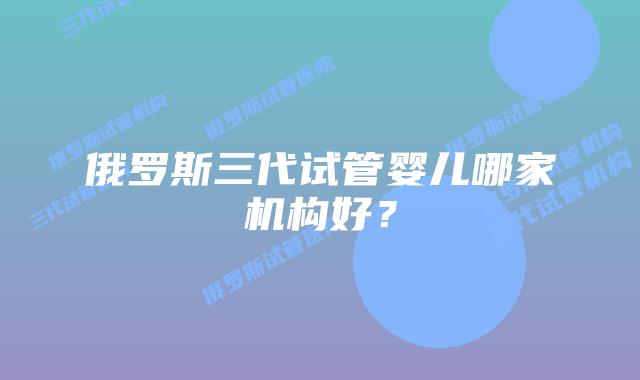 俄罗斯三代试管婴儿哪家机构好?