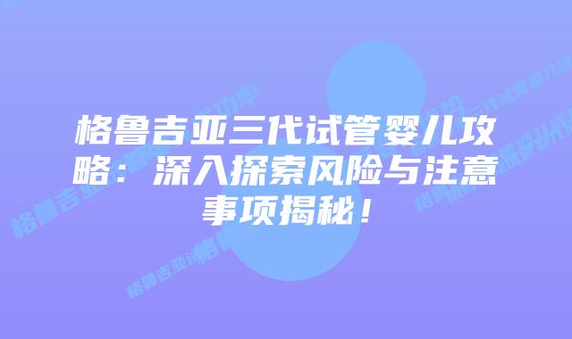 格鲁吉亚三代试管婴儿攻略：深入探索风险与注意事项揭秘！
