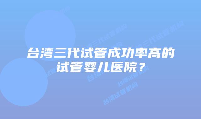 台湾三代试管成功率高的试管婴儿医院？