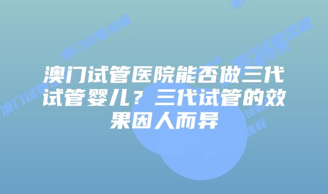 澳门试管医院能否做三代试管婴儿?三代试管的效果因人而异