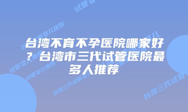 台湾不育不孕医院哪家好？台湾市三代试管医院最多人推荐