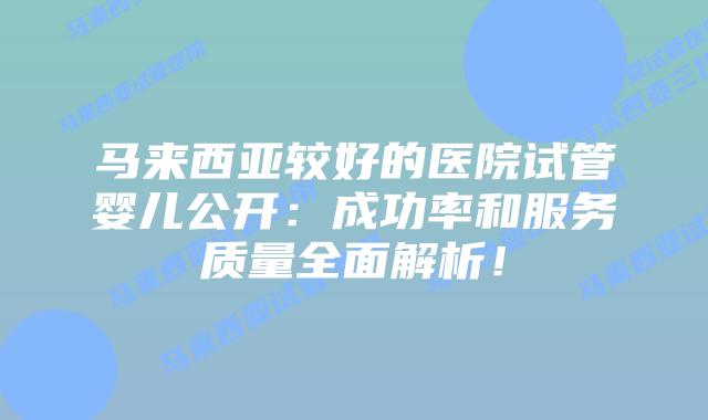 马来西亚较好的医院试管婴儿公开:成功率和服务质量全面解析!