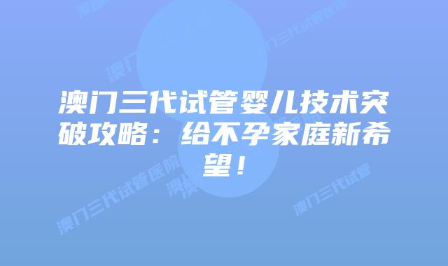 澳门三代试管婴儿技术突破攻略：给不孕家庭新希望！