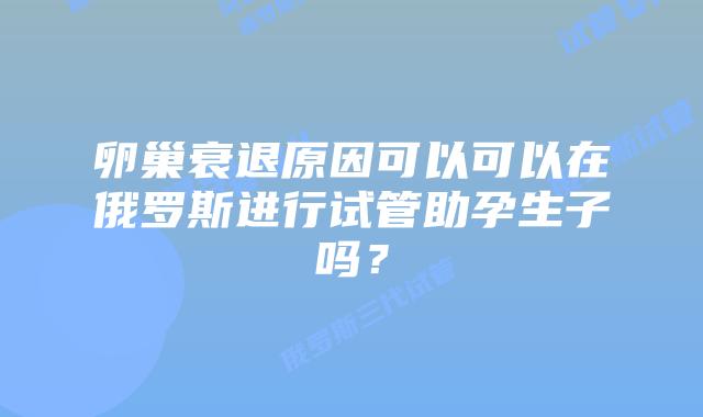 卵巢衰退原因可以可以在俄罗斯进行试管助孕生子吗?