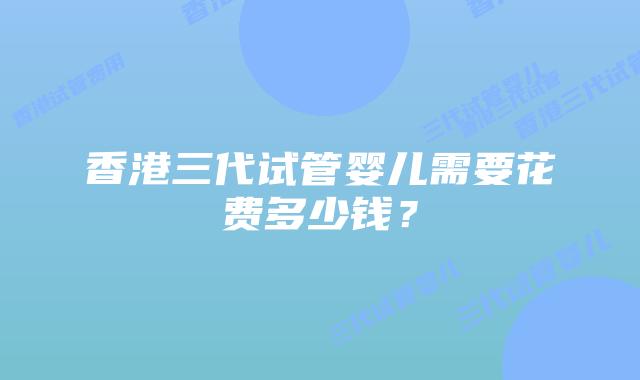 香港三代试管婴儿需要花费多少钱？