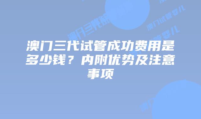 澳门三代试管成功费用是多少钱？内附优势及注意事项