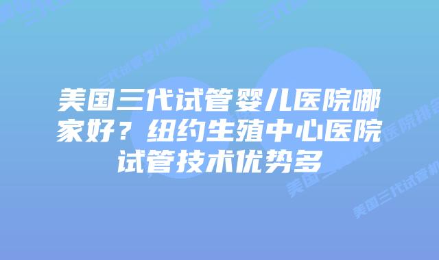 美国三代试管婴儿医院哪家好？纽约生殖中心医院试管技术优势多