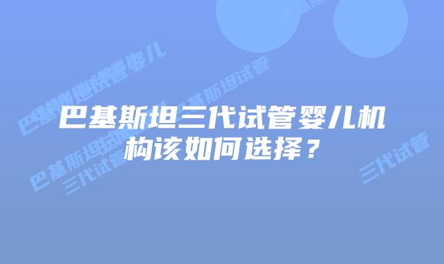 巴基斯坦三代试管婴儿机构该如何选择?
