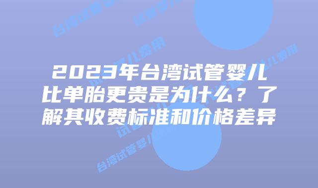 2023年台湾试管婴儿比单胎更贵是为什么？了解其收费标准和价格差异