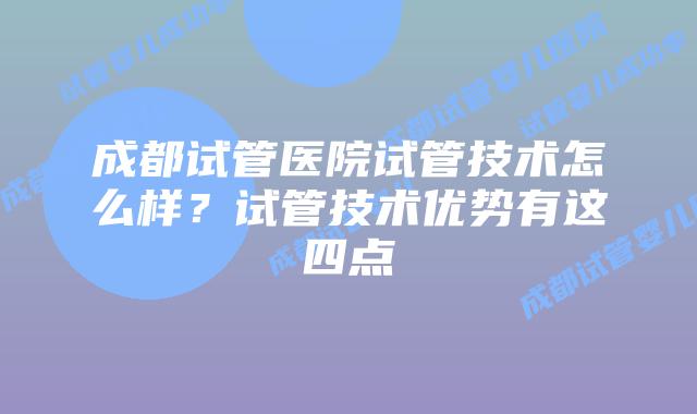 成都试管医院试管技术怎么样？试管技术优势有这四点