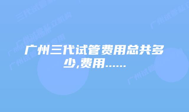广州三代试管费用总共多少,费用......