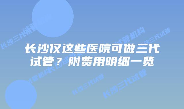 长沙仅这些医院可做三代试管?附费用明细一览