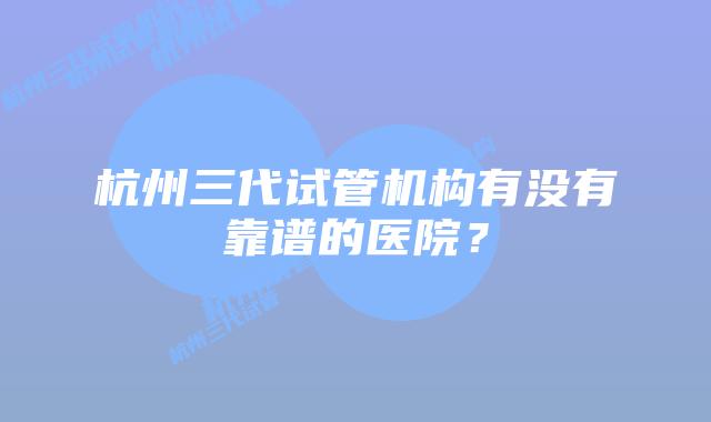 杭州三代试管机构有没有靠谱的医院?