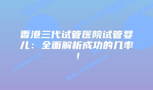 香港三代试管医院试管婴儿：全面解析成功的几率！