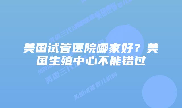 美国试管医院哪家好?美国生殖中心不能错过