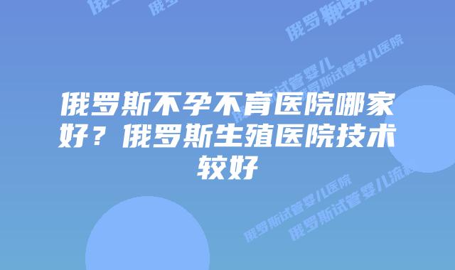 俄罗斯不孕不育医院哪家好?俄罗斯生殖医院技术较好