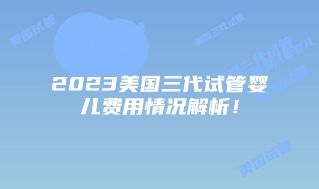 2023美国三代试管婴儿费用情况解析！