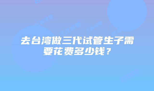 去台湾做三代试管生子需要花费多少钱？