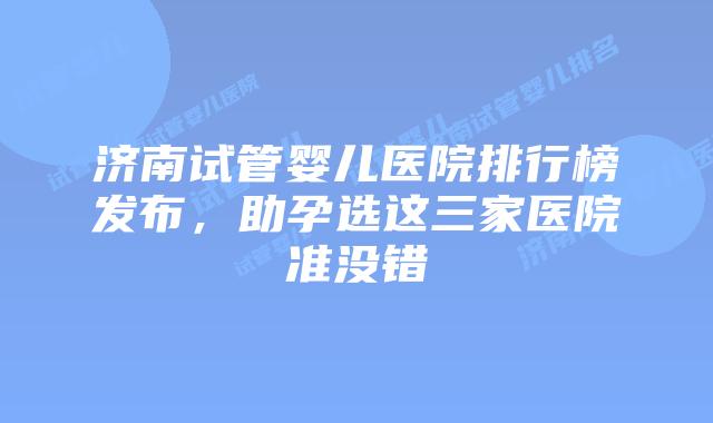 济南试管婴儿医院排行榜发布，助孕选这三家医院准没错