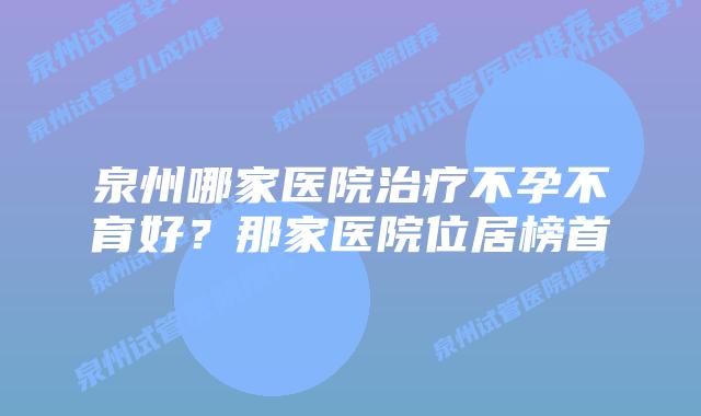 泉州哪家医院治疗不孕不育好？那家医院位居榜首