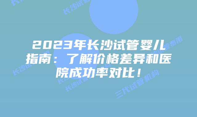2023年长沙试管婴儿指南：了解价格差异和医院成功率对比！