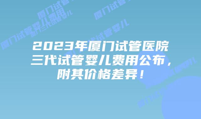 2023年厦门试管医院三代试管婴儿费用公布,附其价格差异!
