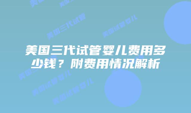 美国三代试管婴儿费用多少钱？附费用情况解析
