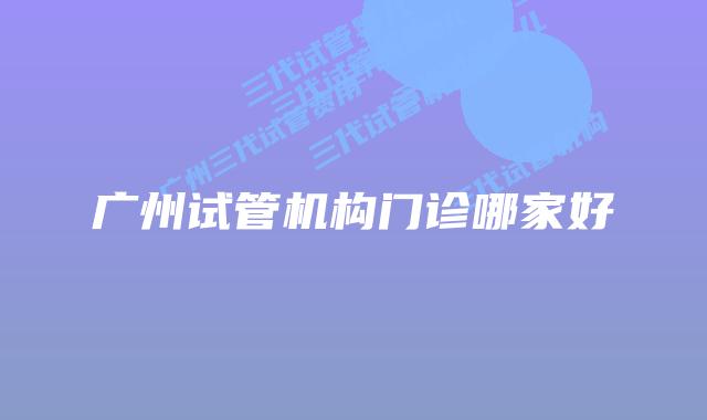 广州试管机构门诊哪家好