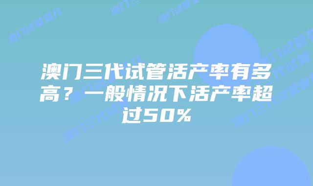澳门三代试管活产率有多高？一般情况下活产率超过50%