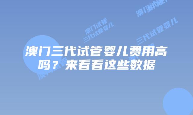 澳门三代试管婴儿费用高吗？来看看这些数据