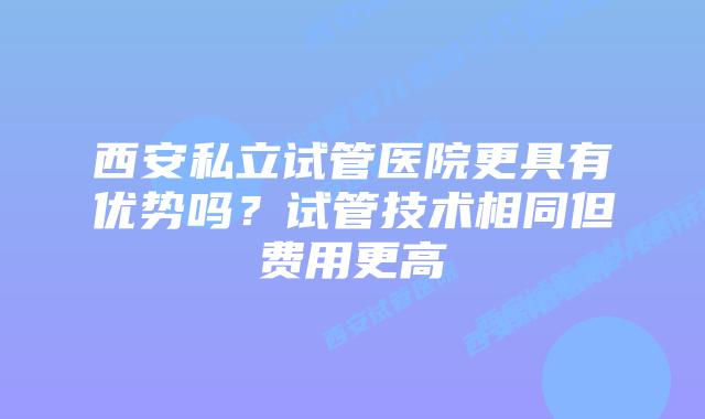 西安私立试管医院更具有优势吗？试管技术相同但费用更高