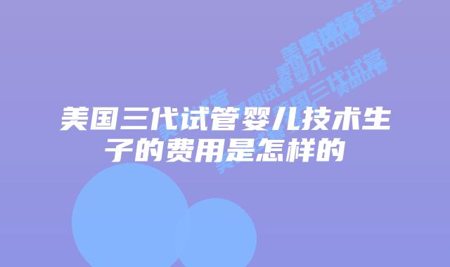 美国三代试管婴儿技术生子的费用是怎样的