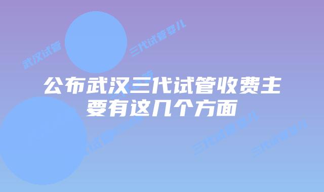 公布武汉三代试管收费主要有这几个方面