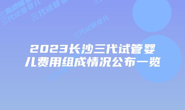 2023长沙三代试管婴儿费用组成情况公布一览
