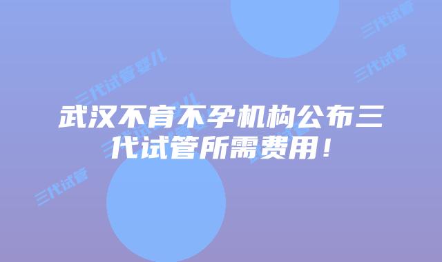 武汉不育不孕机构公布三代试管所需费用!