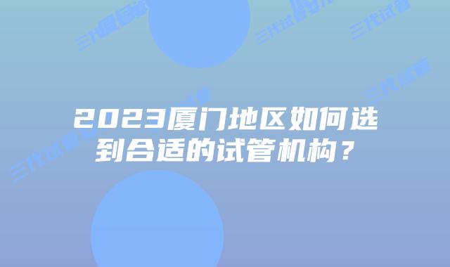 2023厦门地区如何选到合适的试管机构?