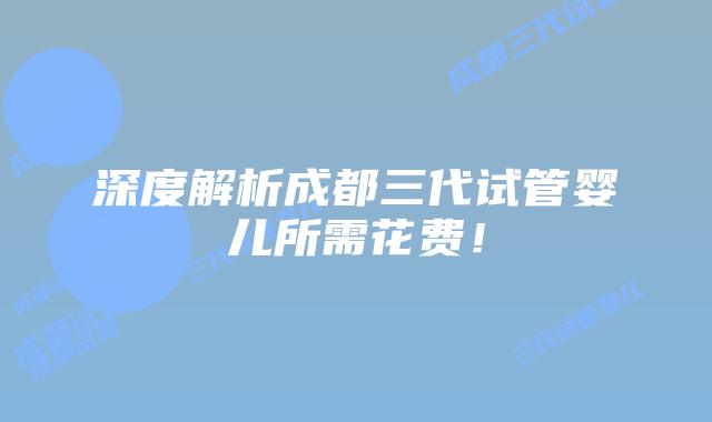 深度解析成都三代试管婴儿所需花费！