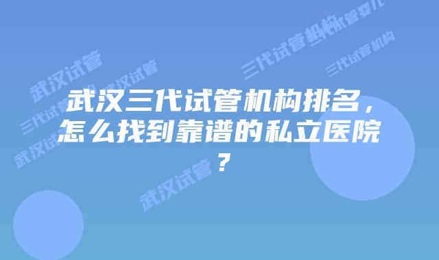武汉三代试管机构排名，怎么找到靠谱的私立医院？