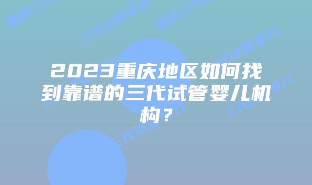 2023重庆地区如何找到靠谱的三代试管婴儿机构？