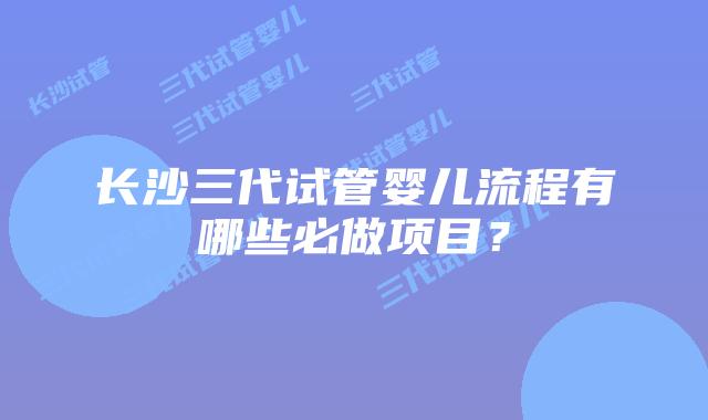 长沙三代试管婴儿流程有哪些必做项目？