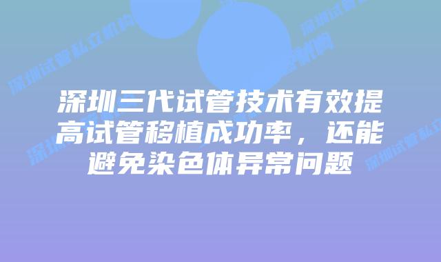 深圳三代试管技术有效提高试管移植成功率，还能避免染色体异常问题