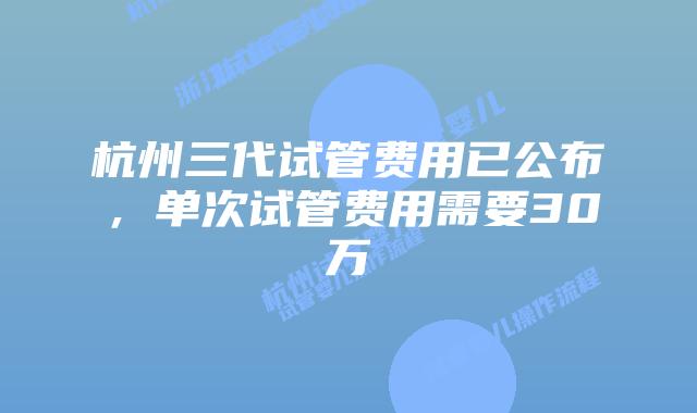 杭州三代试管费用已公布，单次试管费用需要30万