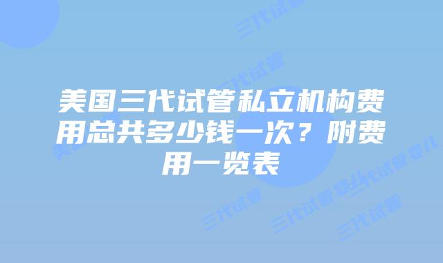 美国三代试管私立机构费用总共多少钱一次？附费用一览表