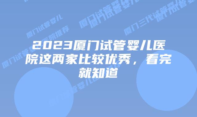 2023厦门试管婴儿医院这两家比较优秀，看完就知道